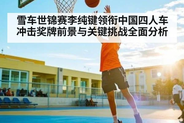雪车世锦赛李纯键领衔中国四人车冲击奖牌前景与关键挑战全面分析