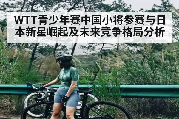 WTT青少年赛中国小将参赛与日本新星崛起及未来竞争格局分析