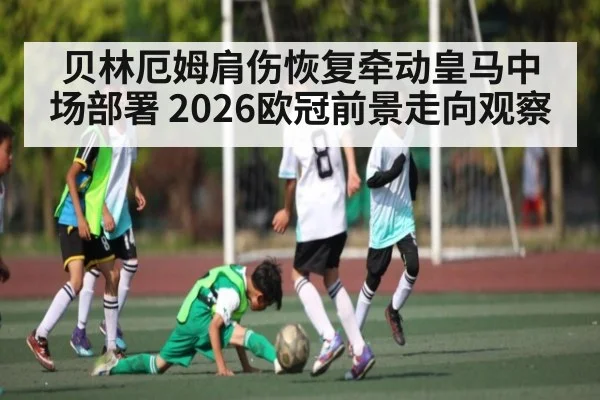 贝林厄姆肩伤恢复牵动皇马中场部署 2026欧冠前景走向观察