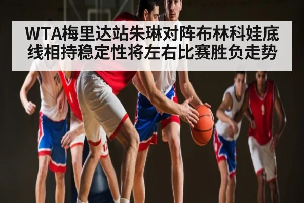 WTA梅里达站朱琳对阵布林科娃底线相持稳定性将左右比赛胜负走势